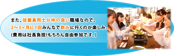 また、従業員同士が仲の良い職場なので、2～3ヶ月に1回みんなで飲みに行くのが楽しみ。(費用は社長負担!もちろん自由参加です。)